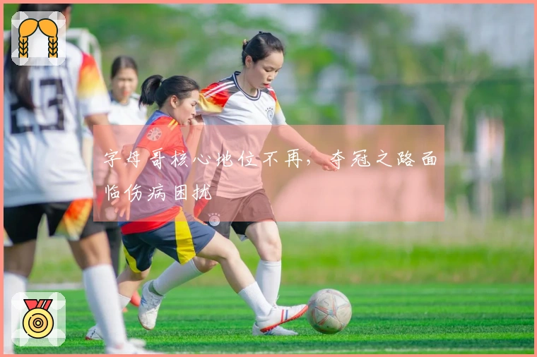 字母哥核心地位不再，夺冠之路面临伤病困扰