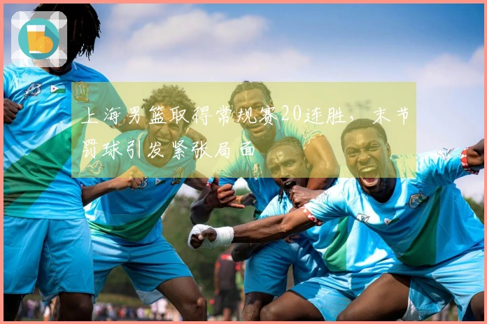 上海男篮取得常规赛20连胜，末节罚球引发紧张局面