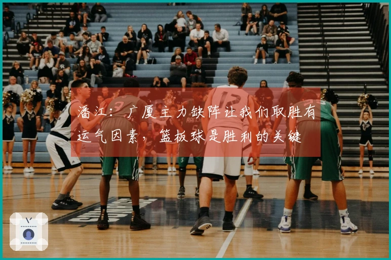 潘江：广厦主力缺阵让我们取胜有运气因素，篮板球是胜利的关键