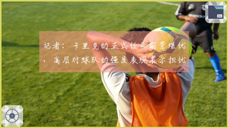 记者：卡里克的正式任命前景堪忧，高层对球队的强度表现表示担忧