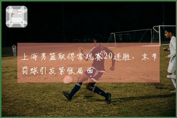 上海男篮取得常规赛20连胜，末节罚球引发紧张局面