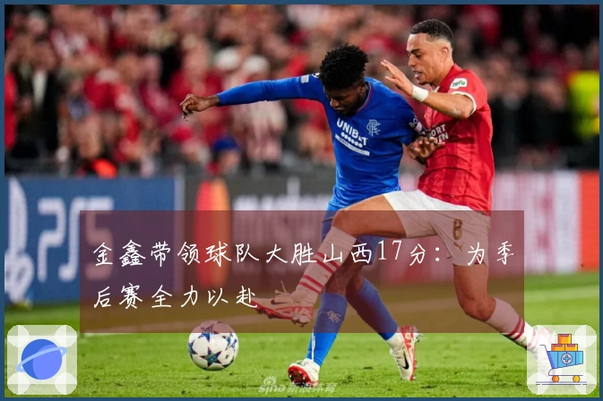 金鑫带领球队大胜山西17分：为季后赛全力以赴