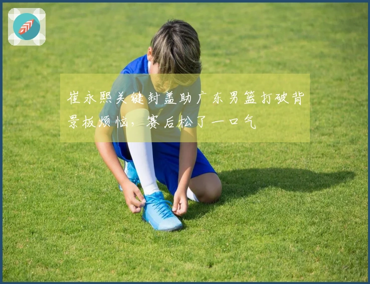 崔永熙关键封盖助广东男篮打破背景板烦恼，赛后松了一口气