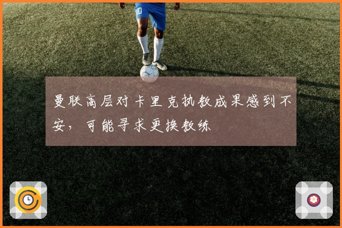 曼联高层对卡里克执教成果感到不安，可能寻求更换教练