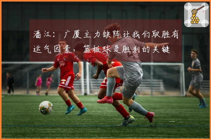 潘江：广厦主力缺阵让我们取胜有运气因素，篮板球是胜利的关键