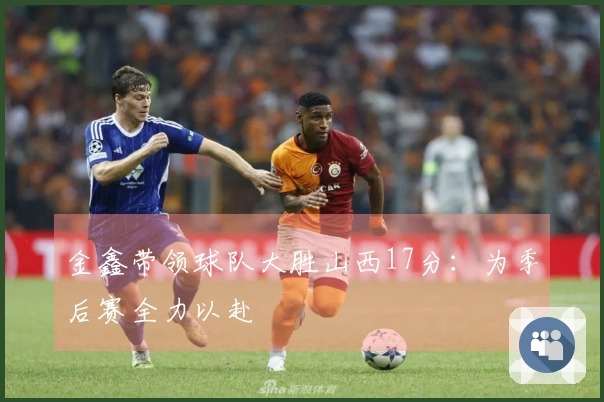 金鑫带领球队大胜山西17分：为季后赛全力以赴