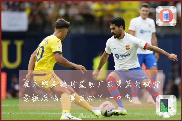 崔永熙关键封盖助广东男篮打破背景板烦恼，赛后松了一口气